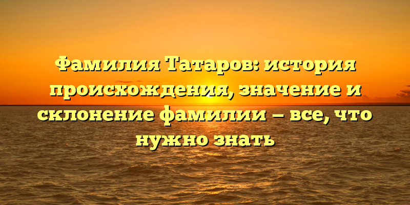 Фамилия Татаров: история происхождения, значение и склонение фамилии — все, что нужно знать