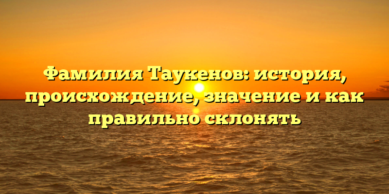 Фамилия Таукенов: история, происхождение, значение и как правильно склонять