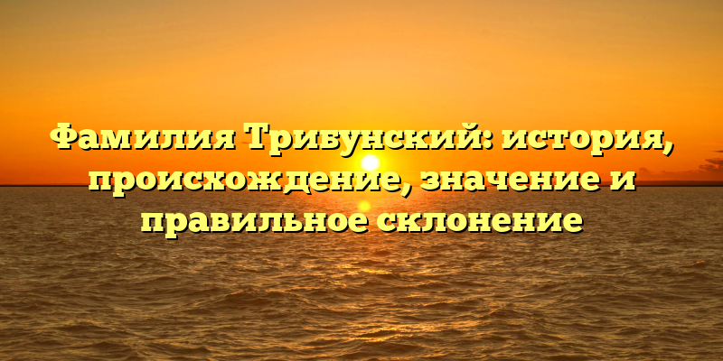 Фамилия Трибунский: история, происхождение, значение и правильное склонение