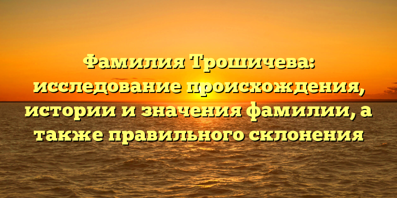 Фамилия Трошичева: исследование происхождения, истории и значения фамилии, а также правильного склонения