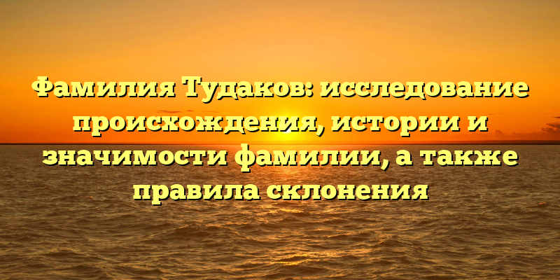 Фамилия Тудаков: исследование происхождения, истории и значимости фамилии, а также правила склонения