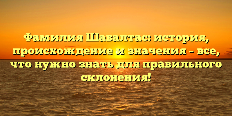 Фамилия Шабалтас: история, происхождение и значения – все, что нужно знать для правильного склонения!