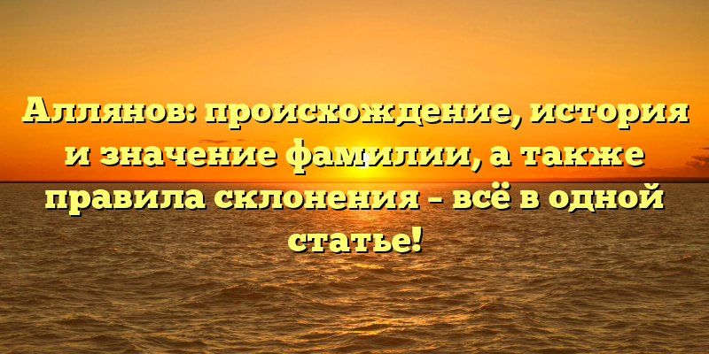 Аллянов: происхождение, история и значение фамилии, а также правила склонения – всё в одной статье!