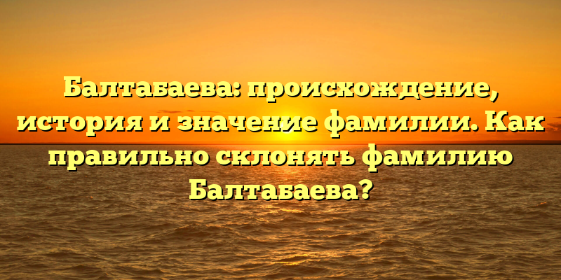 Балтабаева: происхождение, история и значение фамилии. Как правильно склонять фамилию Балтабаева?