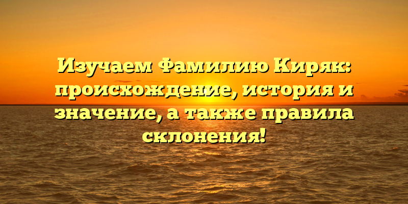 Изучаем Фамилию Киряк: происхождение, история и значение, а также правила склонения!