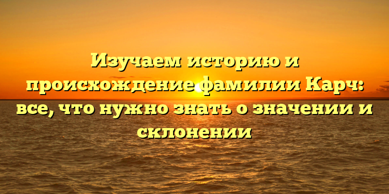 Изучаем историю и происхождение фамилии Карч: все, что нужно знать о значении и склонении