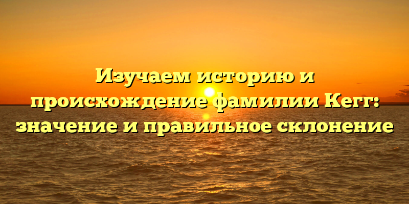 Изучаем историю и происхождение фамилии Кегг: значение и правильное склонение