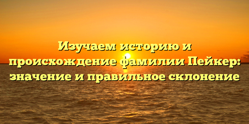 Изучаем историю и происхождение фамилии Пейкер: значение и правильное склонение