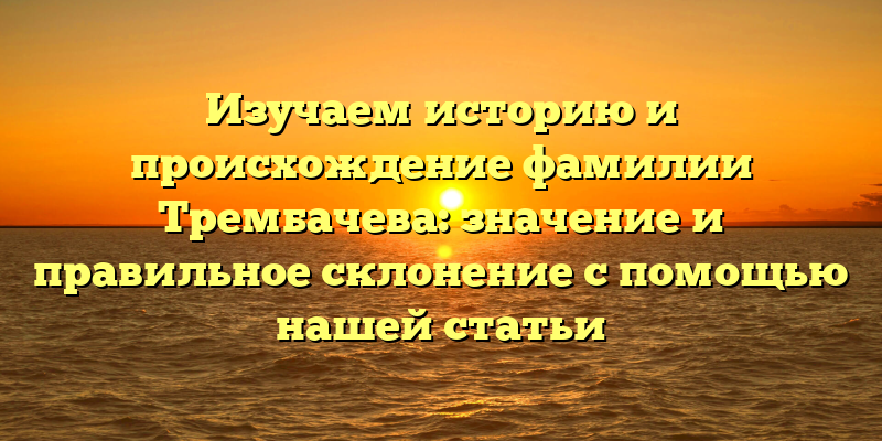 Изучаем историю и происхождение фамилии Трембачева: значение и правильное склонение с помощью нашей статьи