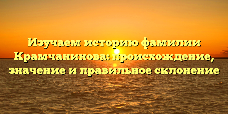 Изучаем историю фамилии Крамчанинова: происхождение, значение и правильное склонение