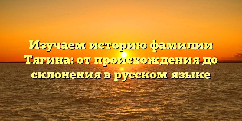 Изучаем историю фамилии Тягина: от происхождения до склонения в русском языке