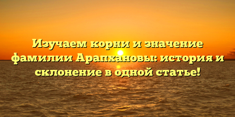 Изучаем корни и значение фамилии Арапхановы: история и склонение в одной статье!