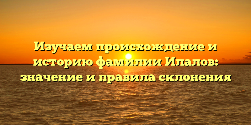 Изучаем происхождение и историю фамилии Илалов: значение и правила склонения