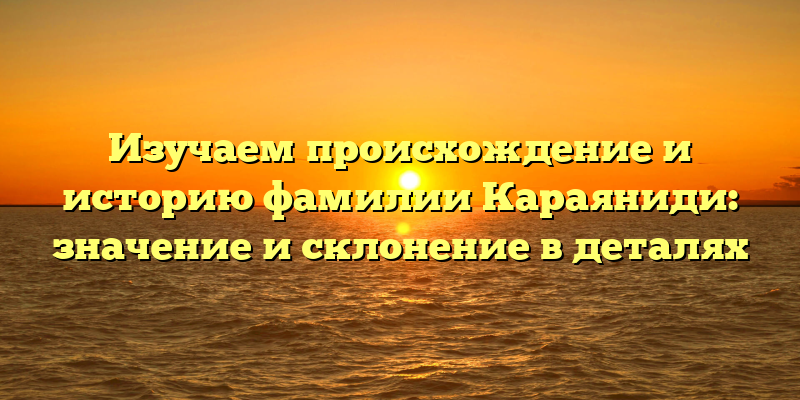 Изучаем происхождение и историю фамилии Караяниди: значение и склонение в деталях