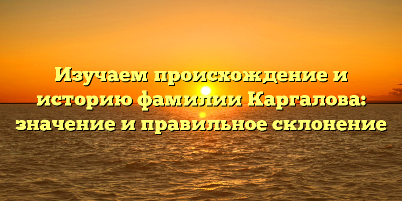 Изучаем происхождение и историю фамилии Каргалова: значение и правильное склонение