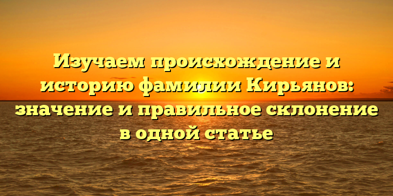 Изучаем происхождение и историю фамилии Кирьянов: значение и правильное склонение в одной статье