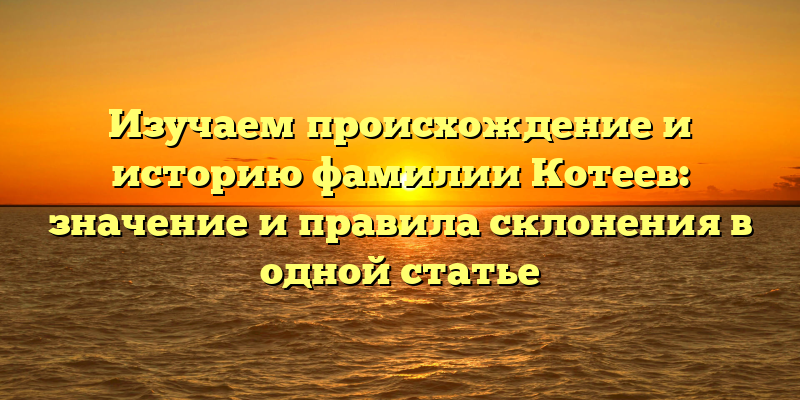 Изучаем происхождение и историю фамилии Котеев: значение и правила склонения в одной статье