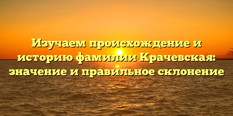 Изучаем происхождение и историю фамилии Крачевская: значение и правильное склонение