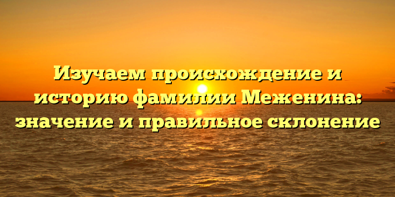 Изучаем происхождение и историю фамилии Меженина: значение и правильное склонение