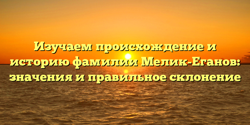 Изучаем происхождение и историю фамилии Мелик-Еганов: значения и правильное склонение