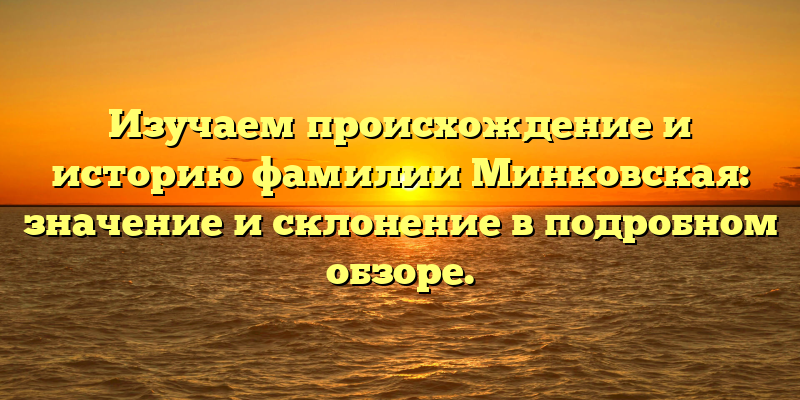 Изучаем происхождение и историю фамилии Минковская: значение и склонение в подробном обзоре.