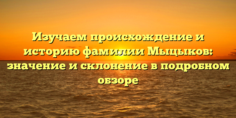 Изучаем происхождение и историю фамилии Мыцыков: значение и склонение в подробном обзоре