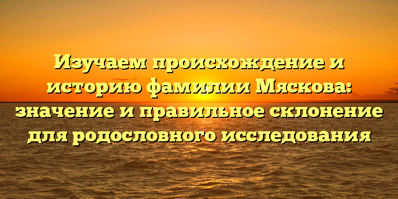 Изучаем происхождение и историю фамилии Мяскова: значение и правильное склонение для родословного исследования