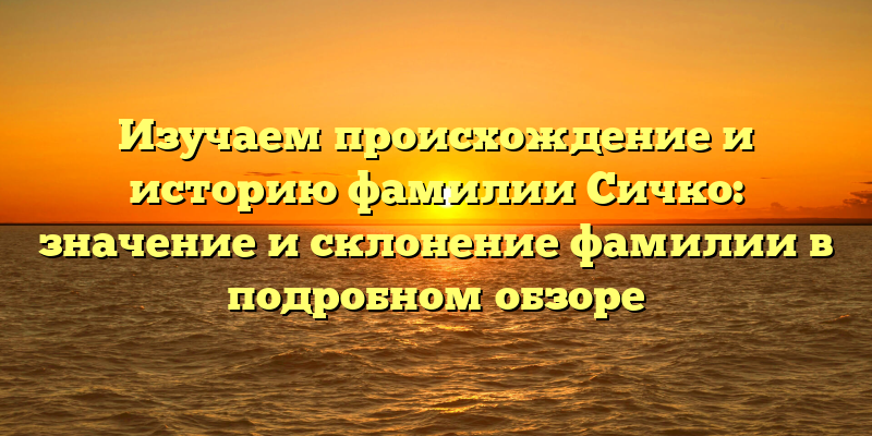 Изучаем происхождение и историю фамилии Сичко: значение и склонение фамилии в подробном обзоре