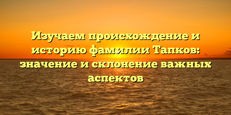 Изучаем происхождение и историю фамилии Тапков: значение и склонение важных аспектов