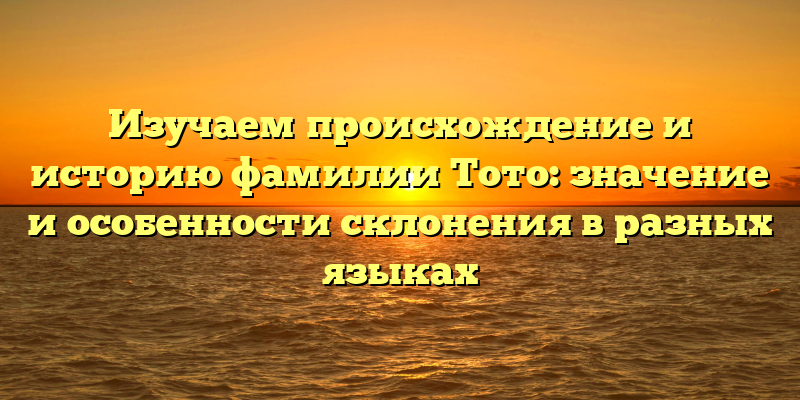 Изучаем происхождение и историю фамилии Тото: значение и особенности склонения в разных языках