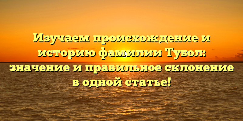 Изучаем происхождение и историю фамилии Тубол: значение и правильное склонение в одной статье!