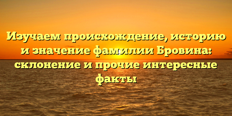 Изучаем происхождение, историю и значение фамилии Бровина: склонение и прочие интересные факты