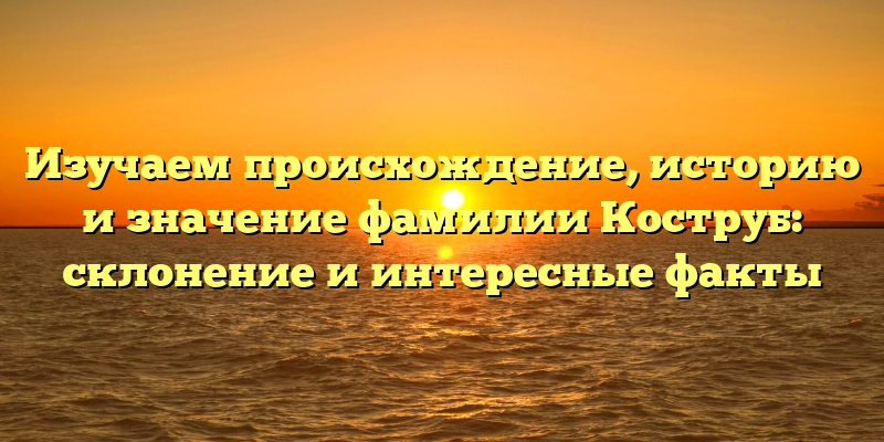 Изучаем происхождение, историю и значение фамилии Коструб: склонение и интересные факты