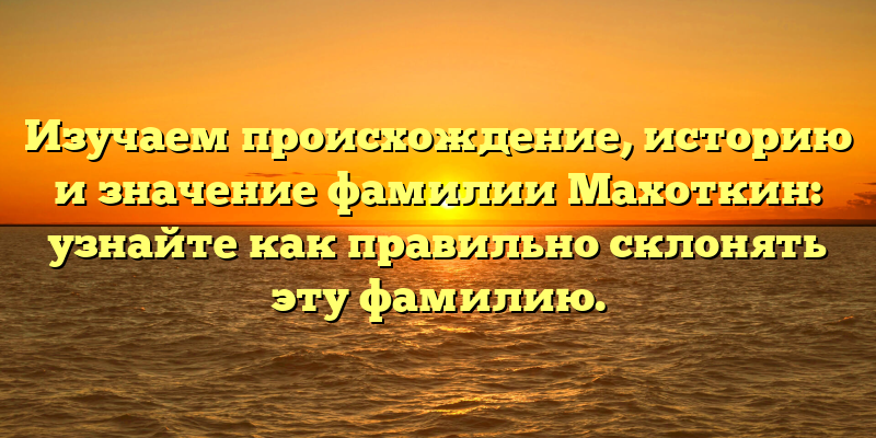 Изучаем происхождение, историю и значение фамилии Махоткин: узнайте как правильно склонять эту фамилию.