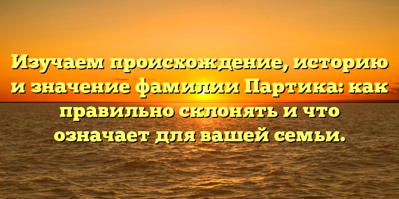 Изучаем происхождение, историю и значение фамилии Партика: как правильно склонять и что означает для вашей семьи.