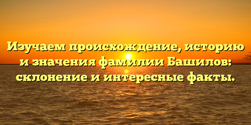 Изучаем происхождение, историю и значения фамилии Башилов: склонение и интересные факты.