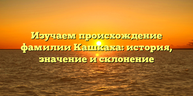 Изучаем происхождение фамилии Кашкаха: история, значение и склонение