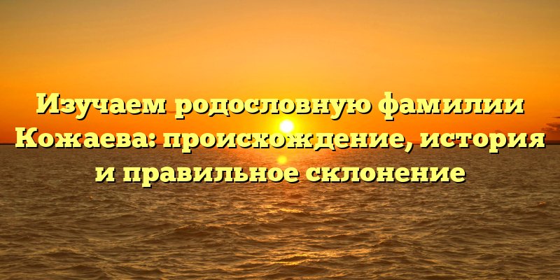 Изучаем родословную фамилии Кожаева: происхождение, история и правильное склонение