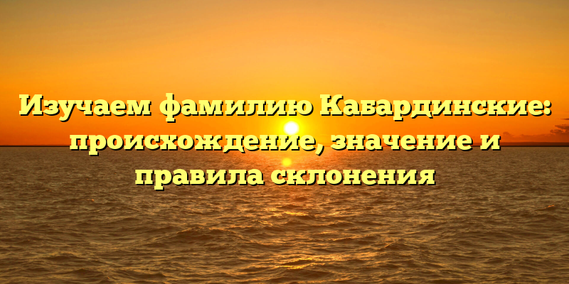 Изучаем фамилию Кабардинские: происхождение, значение и правила склонения