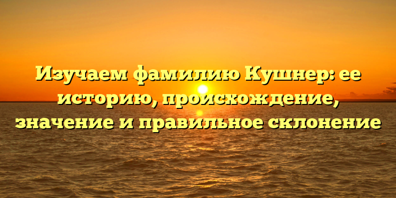 Изучаем фамилию Кушнер: ее историю, происхождение, значение и правильное склонение