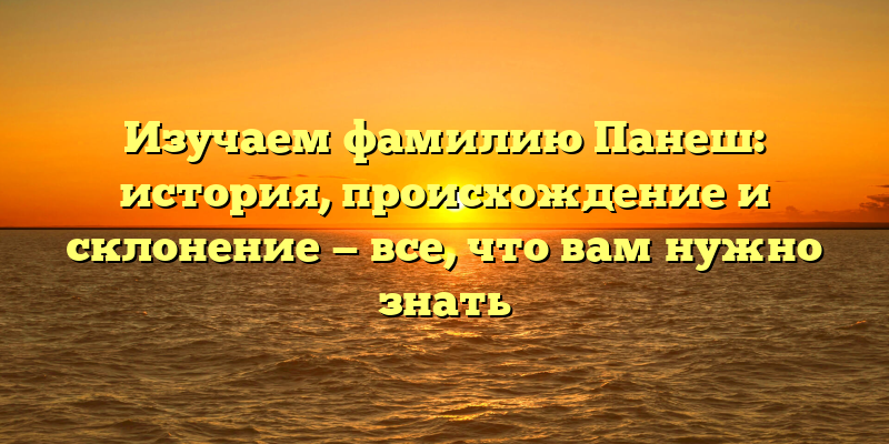 Изучаем фамилию Панеш: история, происхождение и склонение — все, что вам нужно знать