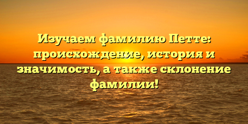 Изучаем фамилию Петте: происхождение, история и значимость, а также склонение фамилии!