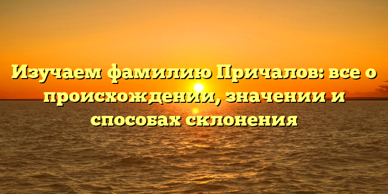 Изучаем фамилию Причалов: все о происхождении, значении и способах склонения