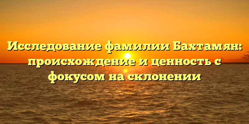 Исследование фамилии Бахтамян: происхождение и ценность с фокусом на склонении