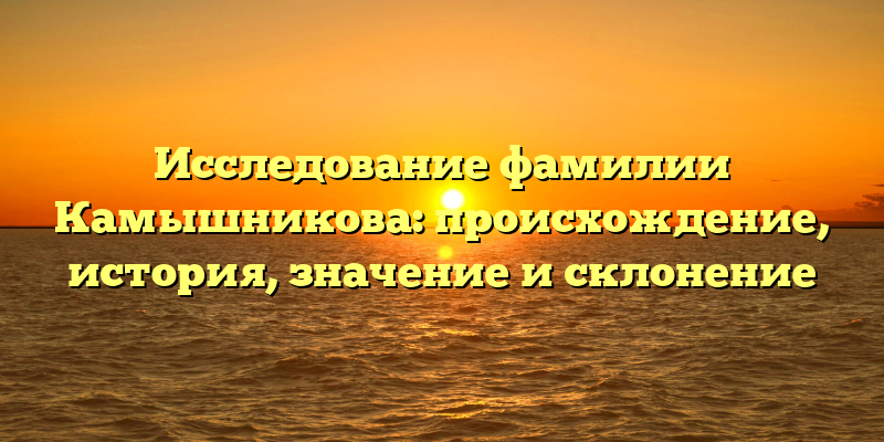 Исследование фамилии Камышникова: происхождение, история, значение и склонение