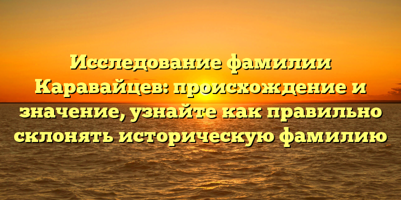 Исследование фамилии Каравайцев: происхождение и значение, узнайте как правильно склонять историческую фамилию