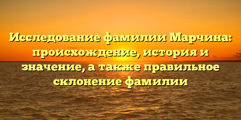 Исследование фамилии Марчина: происхождение, история и значение, а также правильное склонение фамилии