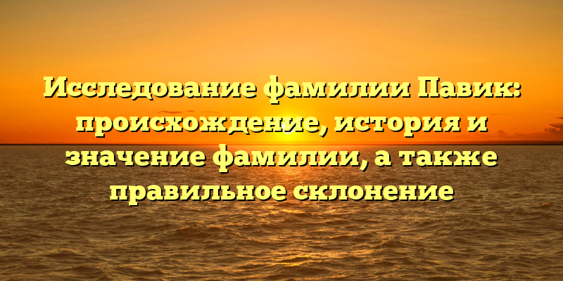 Исследование фамилии Павик: происхождение, история и значение фамилии, а также правильное склонение