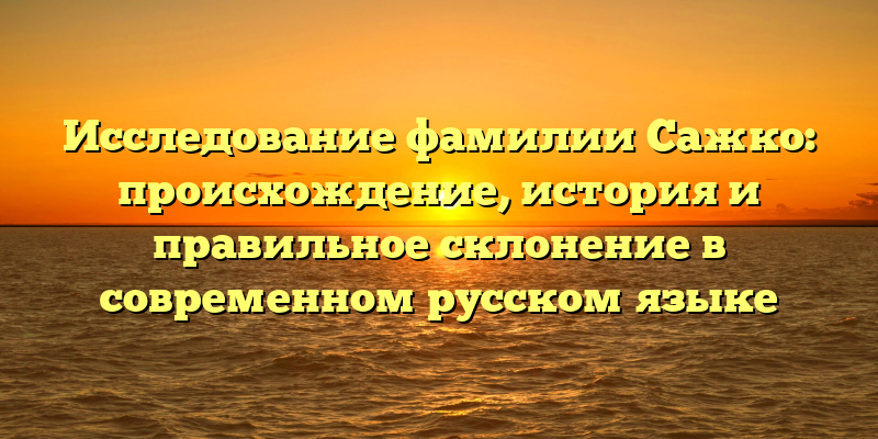 Исследование фамилии Сажко: происхождение, история и правильное склонение в современном русском языке