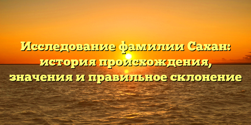 Исследование фамилии Сахан: история происхождения, значения и правильное склонение